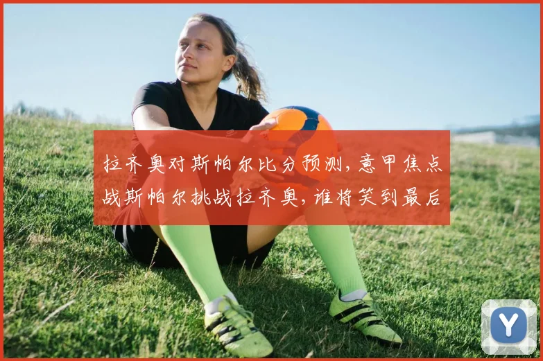 拉齐奥对斯帕尔比分预测,意甲焦点战斯帕尔挑战拉齐奥,谁将笑到最后