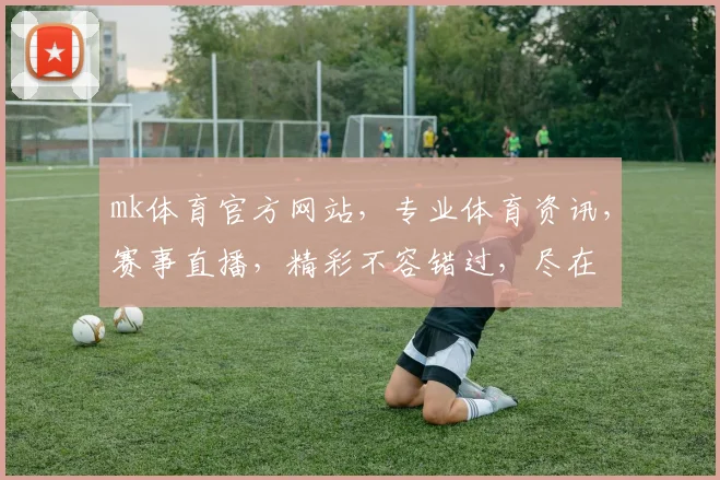 mk体育官方网站，专业体育资讯，赛事直播，精彩不容错过，尽在