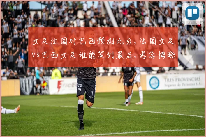 女足法国对巴西预测比分,法国女足vs巴西女足谁能笑到最后,悬念揭晓