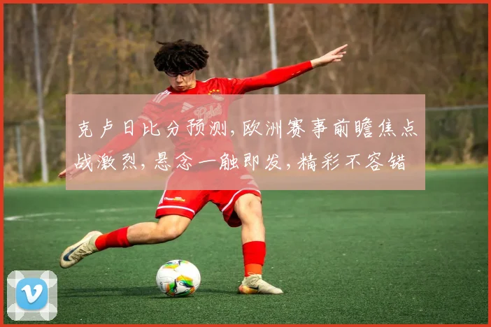 克卢日比分预测,欧洲赛事前瞻焦点战激烈,悬念一触即发,精彩不容错过,拭目以待