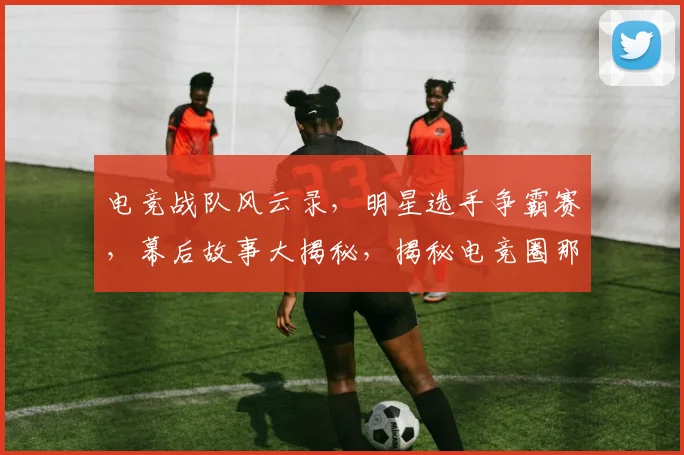 电竞战队风云录，明星选手争霸赛，幕后故事大揭秘，揭秘电竞圈那些事
